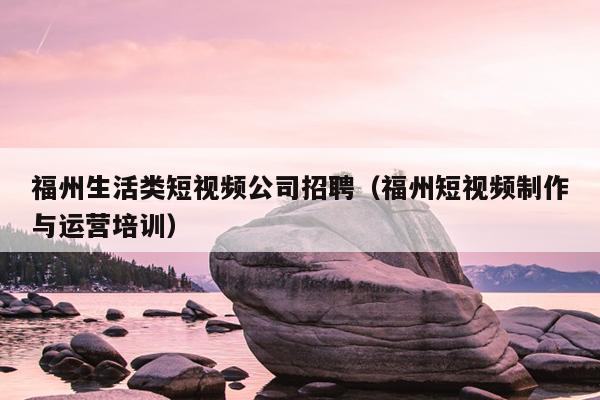 福州生活類(lèi)短視頻公司招聘（福州短視頻制作與運(yùn)營(yíng)培訓(xùn)）