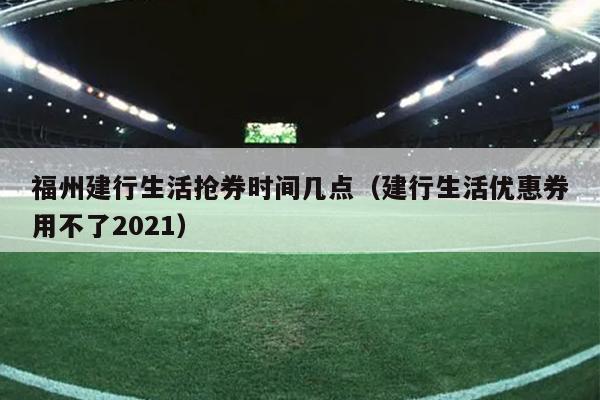 福州建行生活搶券時(shí)間幾點(diǎn)（建行生活優(yōu)惠券用不了2021）