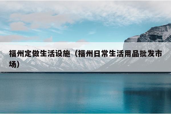 福州定做生活設(shè)施（福州日常生活用品批發(fā)市場）