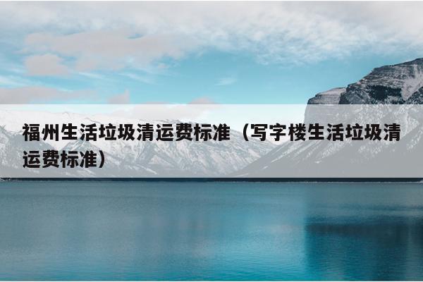 福州生活垃圾清運(yùn)費(fèi)標(biāo)準(zhǔn)（寫字樓生活垃圾清運(yùn)費(fèi)標(biāo)準(zhǔn)）