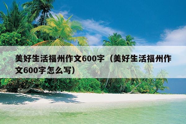 美好生活福州作文600字（美好生活福州作文600字怎么寫）