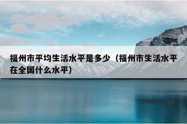 福州市平均生活水平是多少（福州市生活水平在全國什么水平）