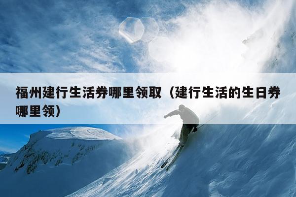 福州建行生活券哪里領(lǐng)?。ńㄐ猩畹纳杖睦镱I(lǐng)）