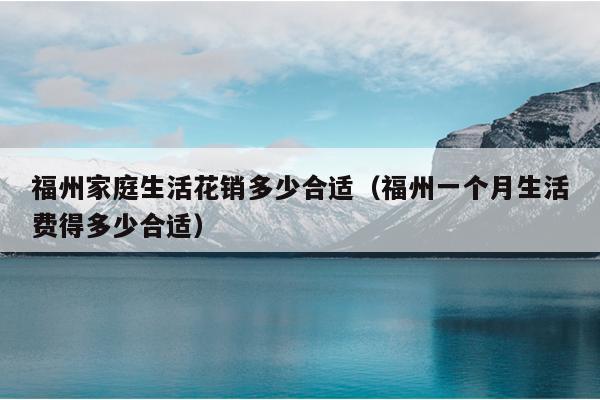 福州家庭生活花銷多少合適（福州一個月生活費(fèi)得多少合適）