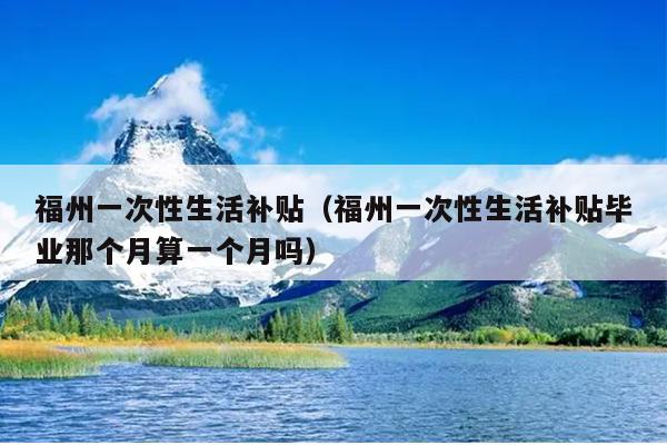 福州一次性生活補(bǔ)貼（福州一次性生活補(bǔ)貼畢業(yè)那個月算一個月嗎）