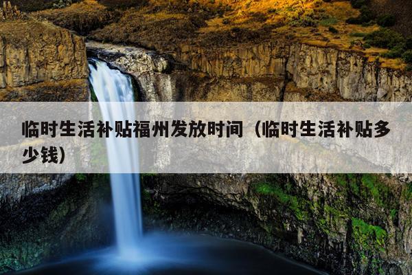 臨時(shí)生活補(bǔ)貼福州發(fā)放時(shí)間（臨時(shí)生活補(bǔ)貼多少錢）