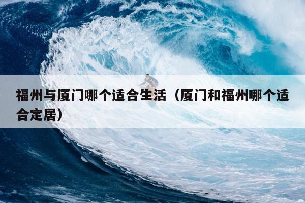 福州與廈門哪個(gè)適合生活（廈門和福州哪個(gè)適合定居）