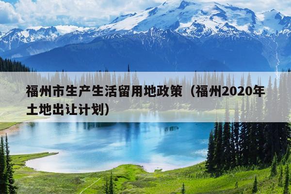 福州市生產(chǎn)生活留用地政策（福州2020年土地出讓計(jì)劃）