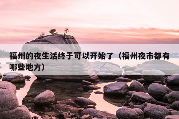 福州的夜生活終于可以開始了（福州夜市都有哪些地方）