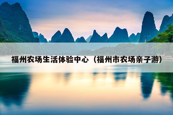 福州農(nóng)場(chǎng)生活體驗(yàn)中心（福州市農(nóng)場(chǎng)親子游）