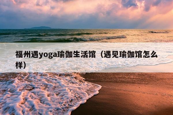 福州遇yoga瑜伽生活館（遇見瑜伽館怎么樣）