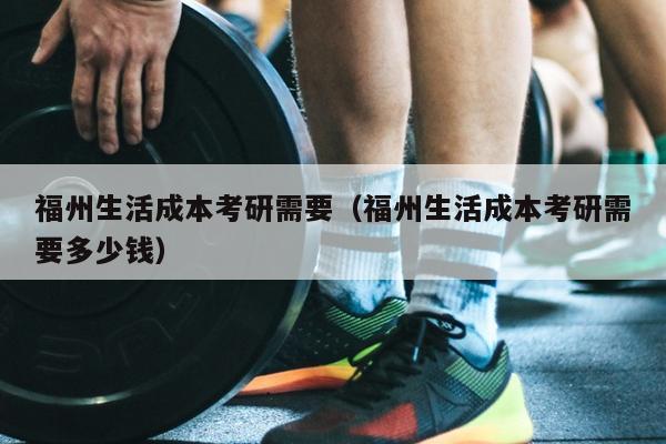 福州生活成本考研需要（福州生活成本考研需要多少錢）