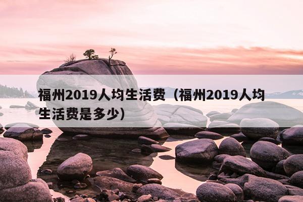 福州2019人均生活費(fèi)（福州2019人均生活費(fèi)是多少）