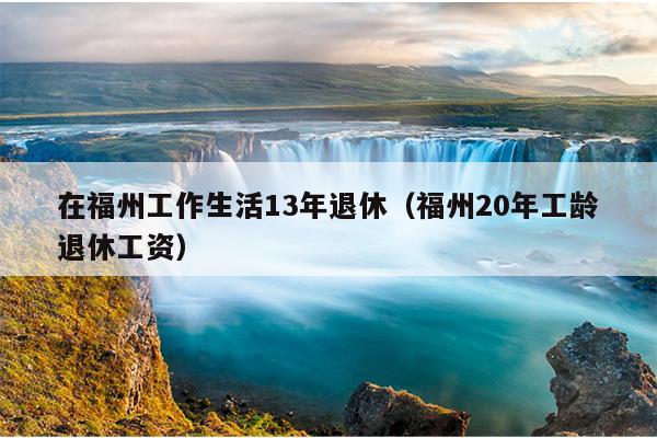 在福州工作生活13年退休（福州20年工齡退休工資）