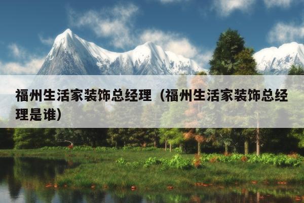 福州生活家裝飾總經(jīng)理（福州生活家裝飾總經(jīng)理是誰）