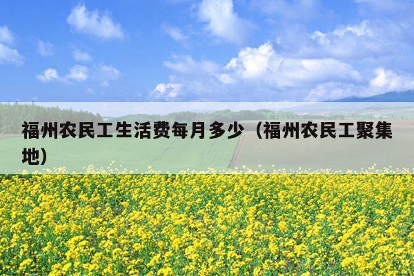 福州農(nóng)民工生活費(fèi)每月多少（福州農(nóng)民工聚集地）