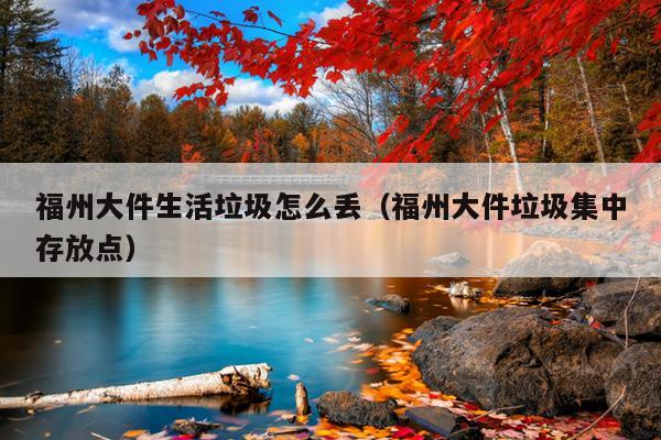 福州大件生活垃圾怎么丟（福州大件垃圾集中存放點(diǎn)）