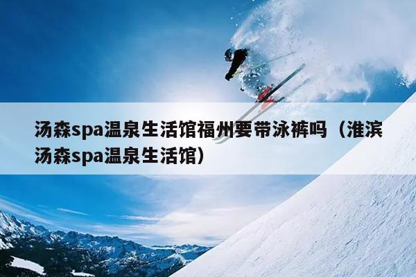 湯森spa溫泉生活館福州要帶泳褲嗎（淮濱湯森spa溫泉生活館）