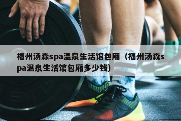 福州湯森spa溫泉生活館包廂（福州湯森spa溫泉生活館包廂多少錢）